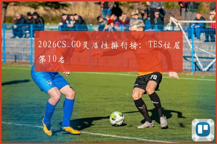 2026CS_GO灵活性排行榜：TES位居第10名