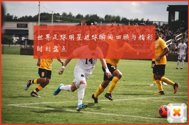 世界足球明星进球瞬间回顾与精彩时刻盘点