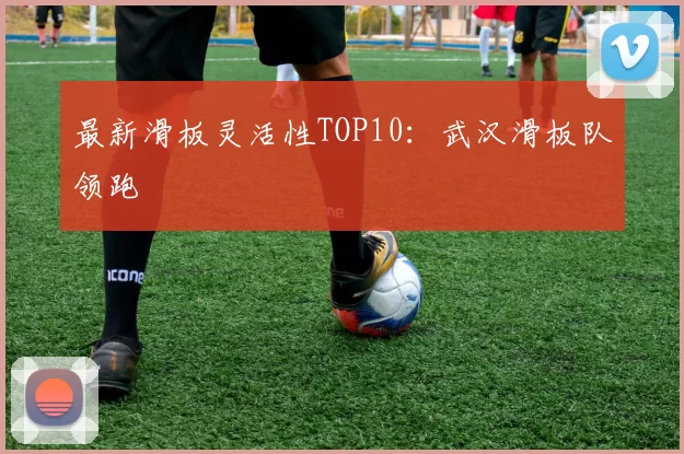 最新滑板灵活性TOP10：武汉滑板队领跑
