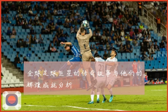 全球足球巨星的传奇故事与他们的辉煌成就分析