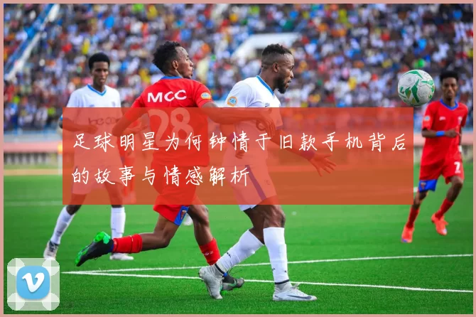 足球明星为何钟情于旧款手机背后的故事与情感解析