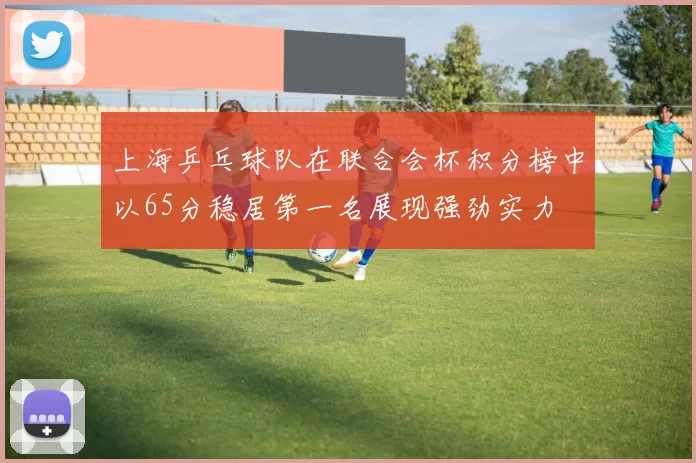 上海乒乓球队在联合会杯积分榜中以65分稳居第一名展现强劲实力