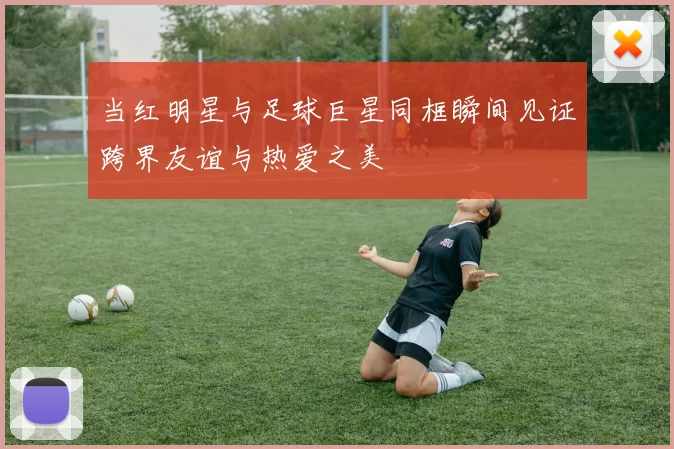 当红明星与足球巨星同框瞬间见证跨界友谊与热爱之美