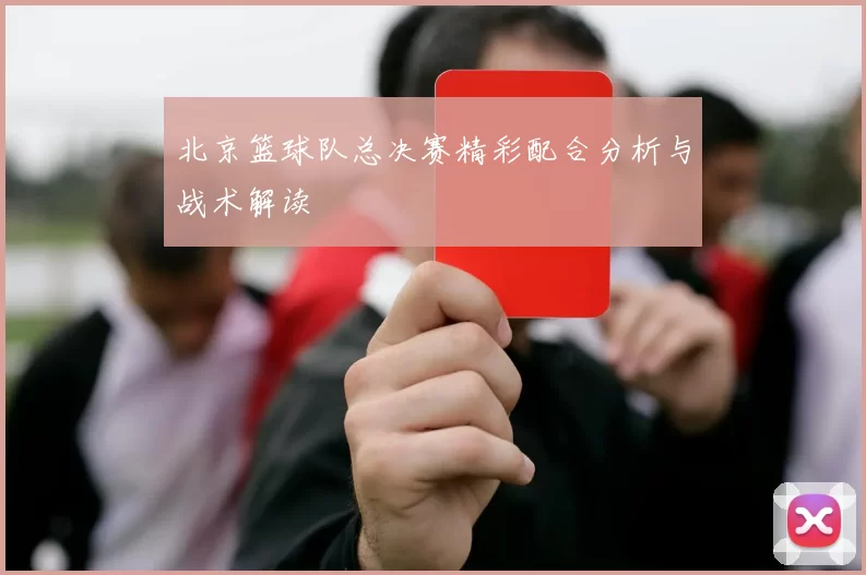 北京篮球队总决赛精彩配合分析与战术解读